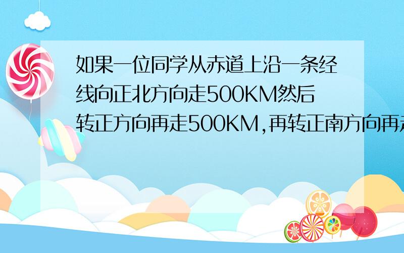 如果一位同学从赤道上沿一条经线向正北方向走500KM然后转正方向再走500KM,再转正南方向再走500KM,最后转正东方