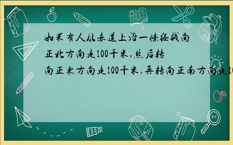 如果有人从赤道上沿一条经线向正北方向走100千米,然后转向正东方向走100千米,再转向正南方向走100千米,最后转向正西