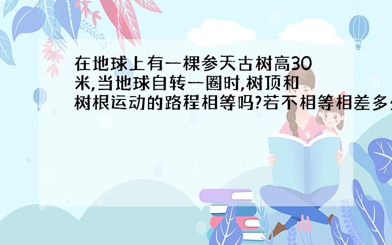 在地球上有一棵参天古树高30米,当地球自转一圈时,树顶和树根运动的路程相等吗?若不相等相差多少米呢?