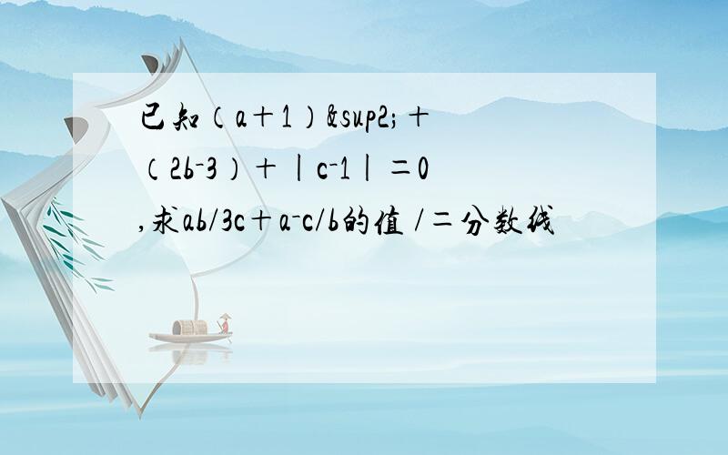 已知（a＋1）²＋（2b－3）＋|c－1|＝0,求ab/3c＋a－c/b的值 /＝分数线