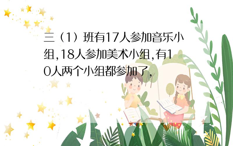 三（1）班有17人参加音乐小组,18人参加美术小组,有10人两个小组都参加了,