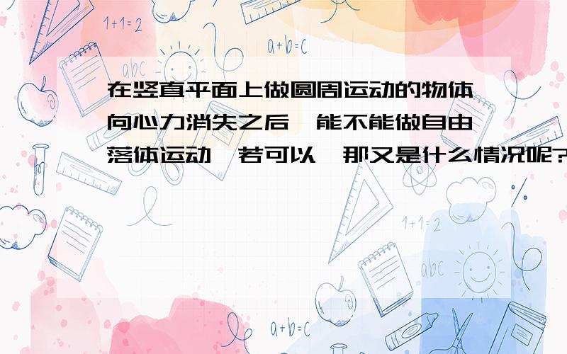 在竖直平面上做圆周运动的物体向心力消失之后,能不能做自由落体运动,若可以,那又是什么情况呢?