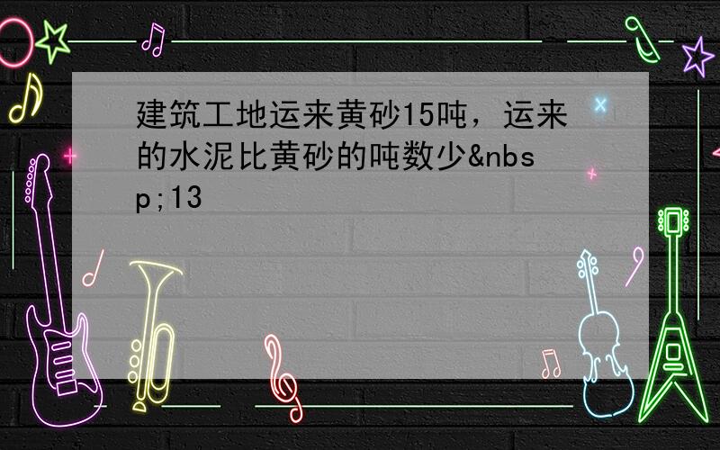 建筑工地运来黄砂15吨，运来的水泥比黄砂的吨数少 13