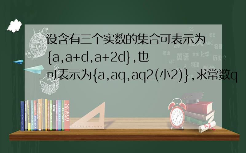 设含有三个实数的集合可表示为{a,a+d,a+2d},也可表示为{a,aq,aq2(小2)},求常数q