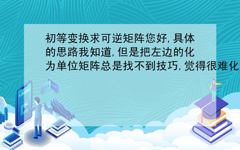 初等变换求可逆矩阵您好,具体的思路我知道,但是把左边的化为单位矩阵总是找不到技巧,觉得很难化,似乎乱化一通,找不到规律,