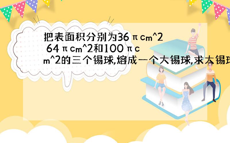 把表面积分别为36πcm^2 64πcm^2和100πcm^2的三个锡球,熔成一个大锡球,求大锡球的半径?