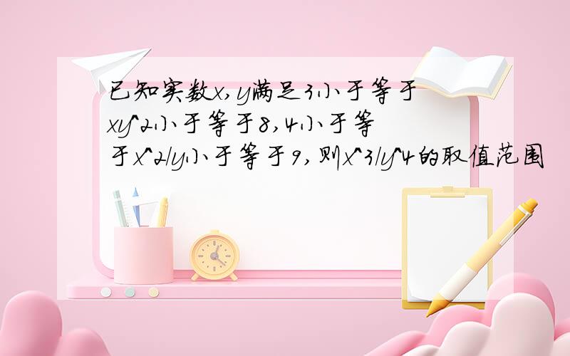 已知实数x,y满足3小于等于xy^2小于等于8,4小于等于x^2/y小于等于9,则x^3/y^4的取值范围