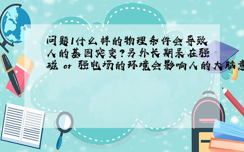 问题1什么样的物理条件会导致人的基因突变?另外长期呆在强磁 or 强电场的环境会影响人的大脑意识吗?