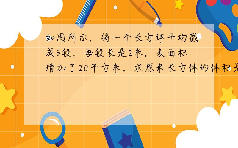 如图所示，将一个长方体平均截成3段，每段长是2米，表面积增加了20平方米．求原来长方体的体积是多少立方米？