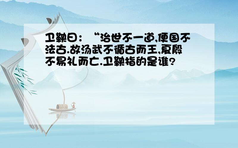 卫鞅曰：“治世不一道,便国不法古.故汤武不循古而王,夏殷不易礼而亡.卫鞅指的是谁?