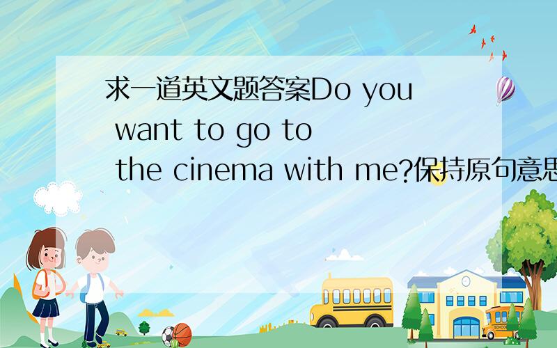 求一道英文题答案Do you want to go to the cinema with me?保持原句意思______