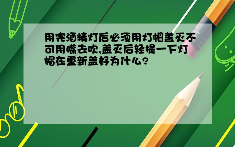 用完酒精灯后必须用灯帽盖灭不可用嘴去吹,盖灭后轻提一下灯帽在重新盖好为什么?