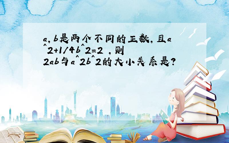 a,b是两个不同的正数,且a^2+1/4b^2=2 ,则2ab与a^2b^2的大小关系是?