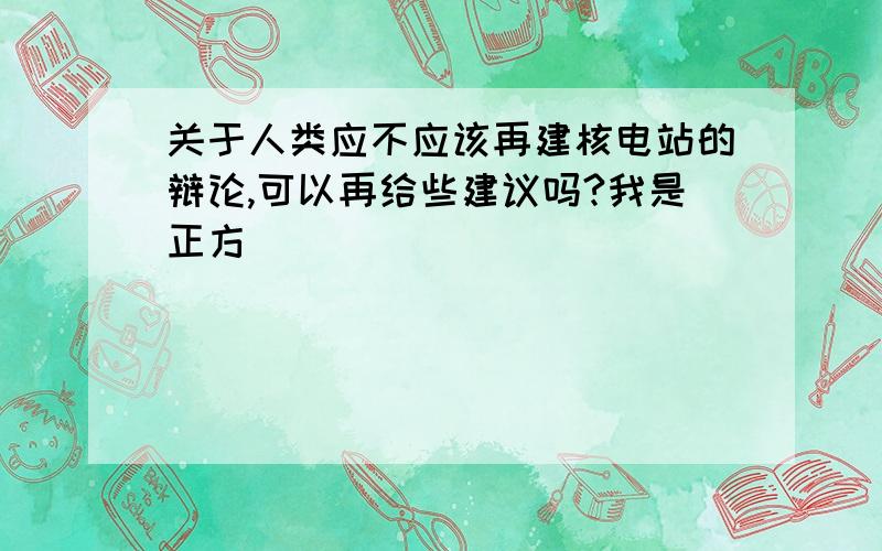 关于人类应不应该再建核电站的辩论,可以再给些建议吗?我是正方