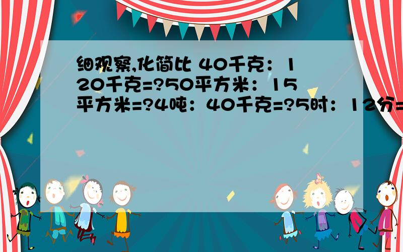 细观察,化简比 40千克：120千克=?50平方米：15平方米=?4吨：40千克=?5时：12分=?