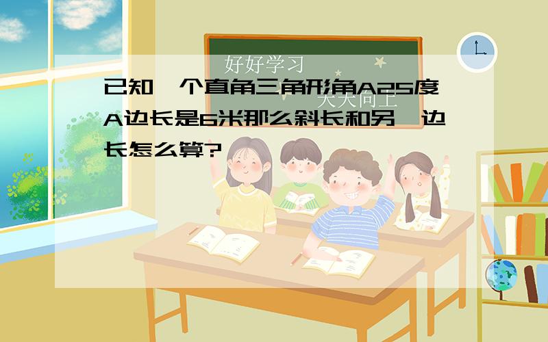 已知一个直角三角形角A25度A边长是6米那么斜长和另一边长怎么算?