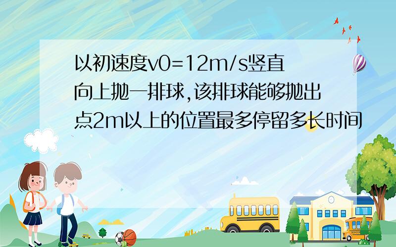 以初速度v0=12m/s竖直向上抛一排球,该排球能够抛出点2m以上的位置最多停留多长时间