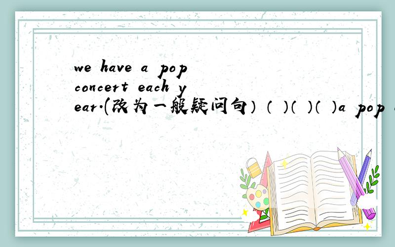 we have a pop concert each year.(改为一般疑问句） （ ）（ ）（ ）a pop con