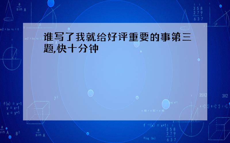 谁写了我就给好评重要的事第三题,快十分钟