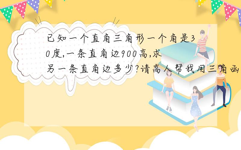 已知一个直角三角形一个角是30度,一条直角边900高,求另一条直角边多少?请高人帮我用三角函数的方法帮我