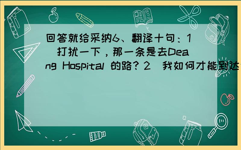 回答就给采纳6、翻译十句：1）打扰一下，那一条是去Deang Hospital 的路？2）我如何才能到达你们学校呢？3）