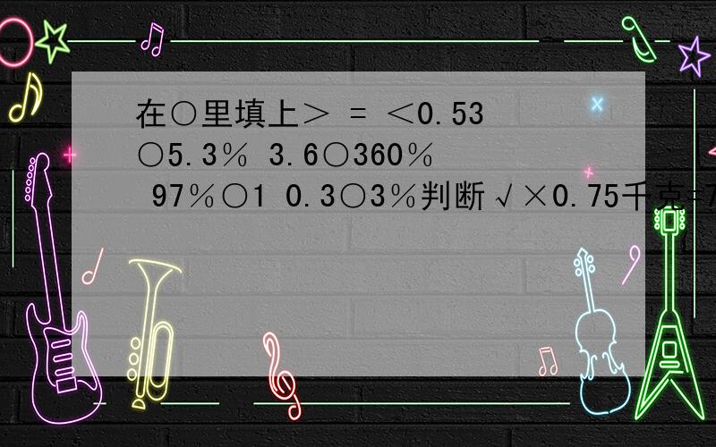 在○里填上＞ = ＜0.53○5.3％ 3.6○360％ 97％○1 0.3○3％判断√×0.75千克=75％千克.（