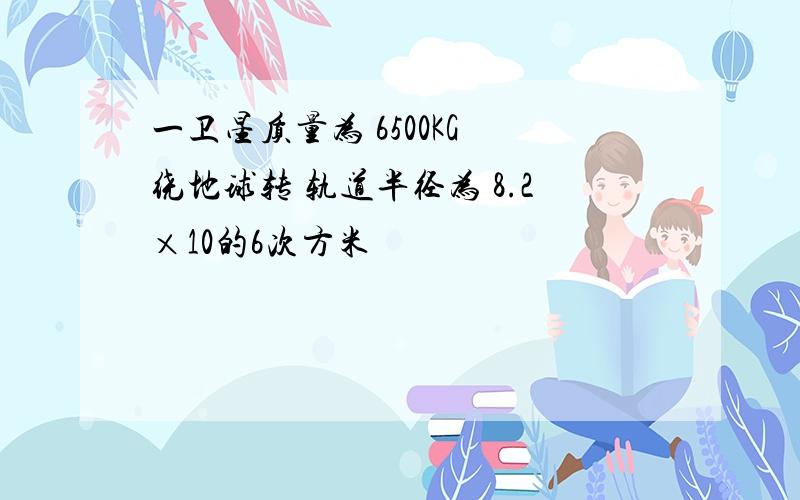 一卫星质量为 6500KG 绕地球转 轨道半径为 8.2×10的6次方米