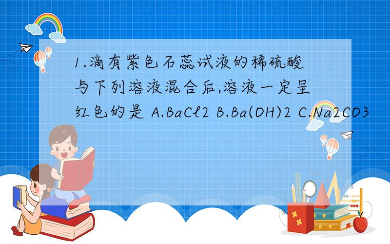 1.滴有紫色石蕊试液的稀硫酸与下列溶液混合后,溶液一定呈红色的是 A.BaCl2 B.Ba(OH)2 C.Na2CO3