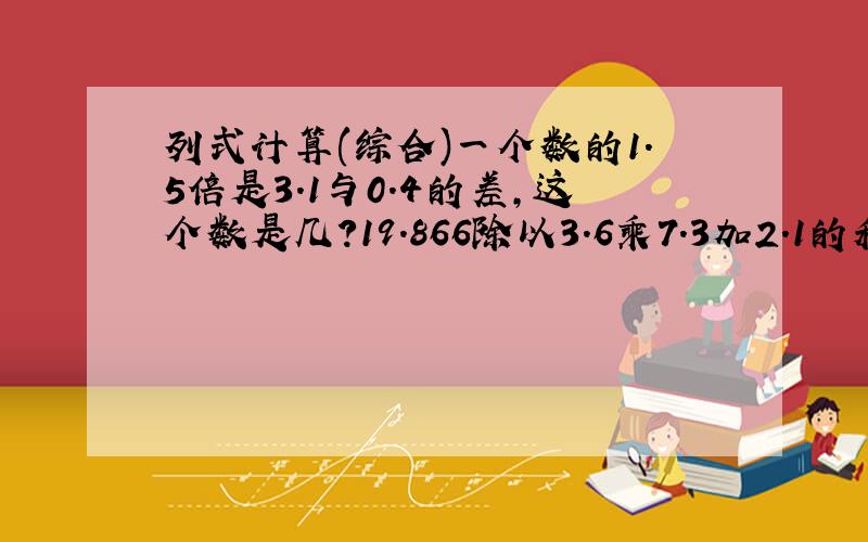 列式计算(综合)一个数的1.5倍是3.1与0.4的差,这个数是几?19.866除以3.6乘7.3加2.1的和,商是多少?