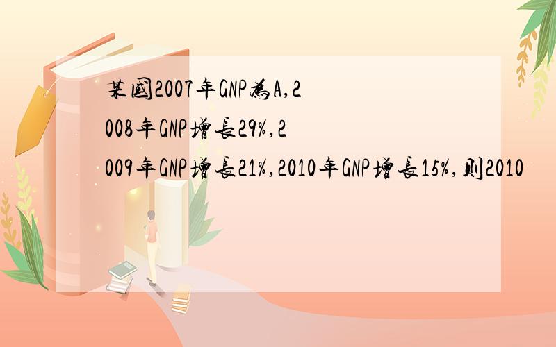 某国2007年GNP为A,2008年GNP增长29%,2009年GNP增长21%,2010年GNP增长15%,则2010