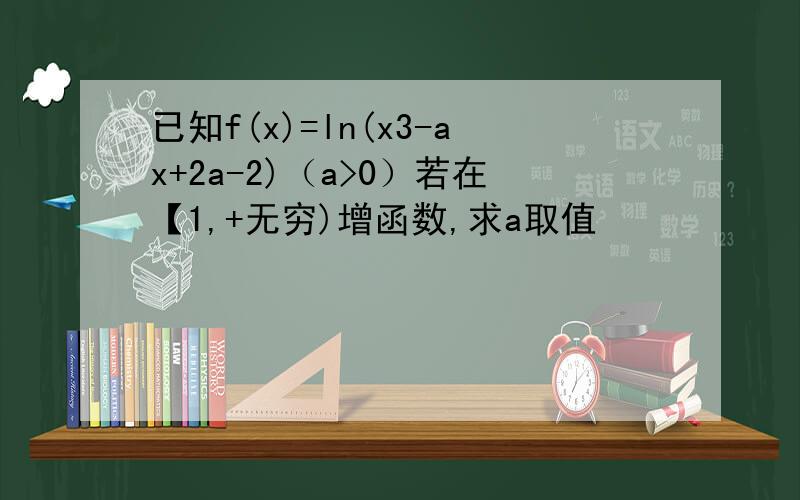 已知f(x)=ln(x3-ax+2a-2)（a>0）若在【1,+无穷)增函数,求a取值