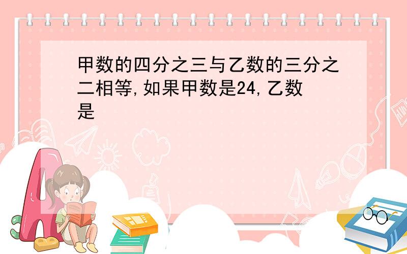 甲数的四分之三与乙数的三分之二相等,如果甲数是24,乙数是