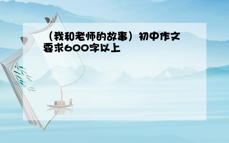 （我和老师的故事）初中作文 要求600字以上