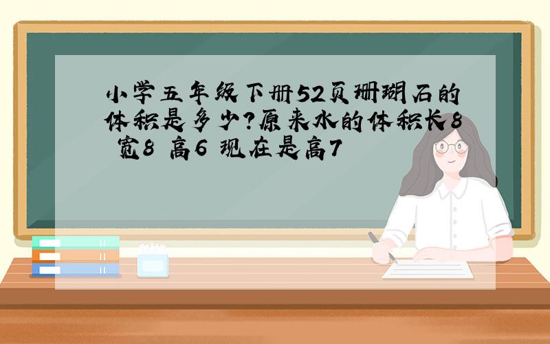 小学五年级下册52页珊瑚石的体积是多少?原来水的体积长8 宽8 高6 现在是高7