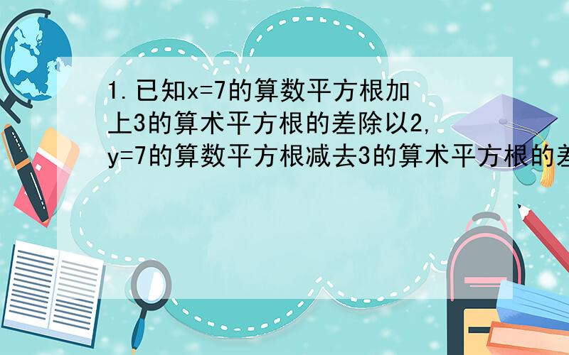 1.已知x=7的算数平方根加上3的算术平方根的差除以2,y=7的算数平方根减去3的算术平方根的差除以2,求3*x*x-4