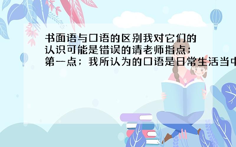 书面语与口语的区别我对它们的认识可能是错误的请老师指点；第一点；我所认为的口语是日常生活当中人与人之间所经常交流用的,而