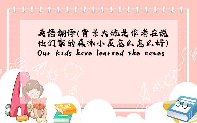 英语翻译（背景大概是作者在说他们家的森林小屋怎么怎么好）Our kids have learned the names