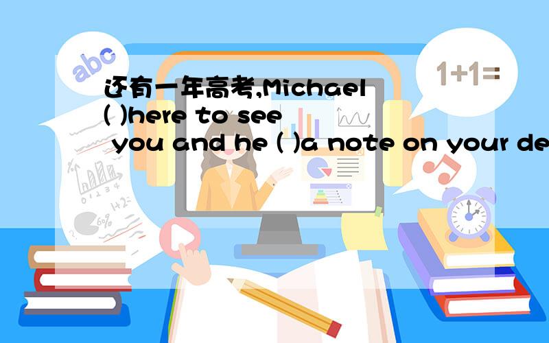 还有一年高考,Michael( )here to see you and he ( )a note on your de