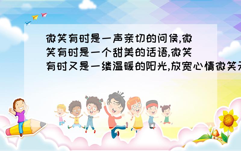 微笑有时是一声亲切的问侯,微笑有时是一个甜美的话语,微笑有时又是一缕温暖的阳光,放宽心情微笑无处不在 下面怎没写啊