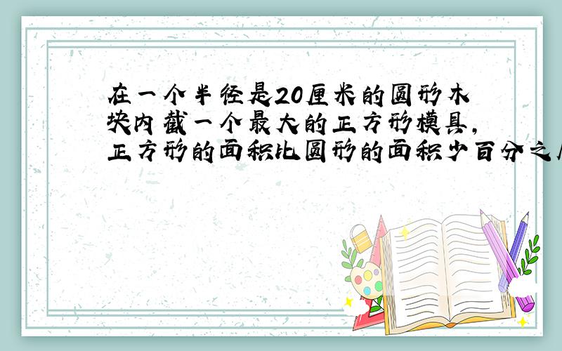 在一个半径是20厘米的圆形木块内截一个最大的正方形模具,正方形的面积比圆形的面积少百分之几、?