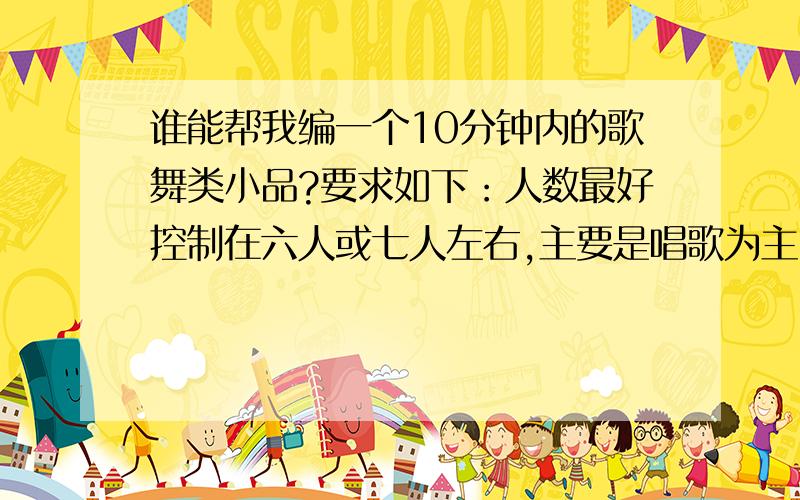 谁能帮我编一个10分钟内的歌舞类小品?要求如下：人数最好控制在六人或七人左右,主要是唱歌为主,跳舞...