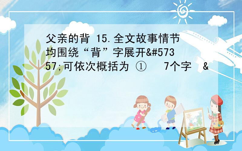 父亲的背 15.全文故事情节均围绕“背”字展开可依次概括为 ① 7个字&