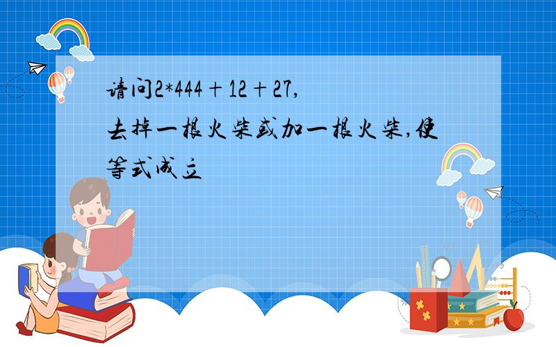 请问2*444+12+27,去掉一根火柴或加一根火柴,使等式成立