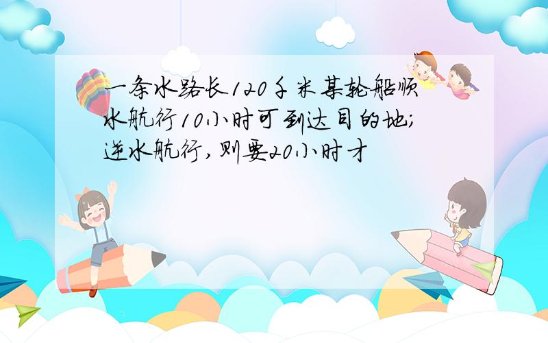 一条水路长120千米某轮船顺水航行10小时可到达目的地;逆水航行,则要20小时才