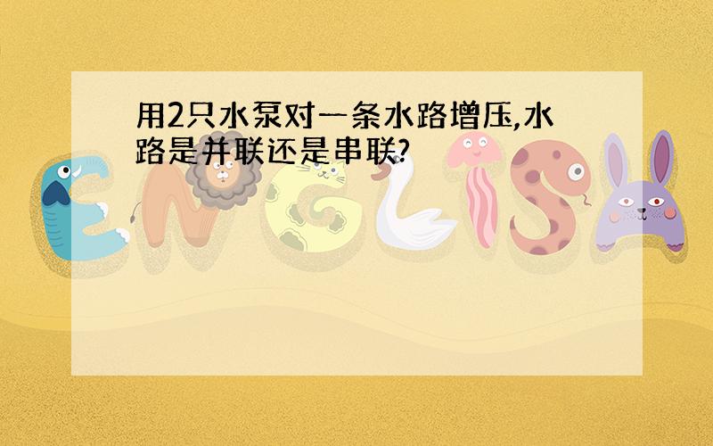 用2只水泵对一条水路增压,水路是并联还是串联?