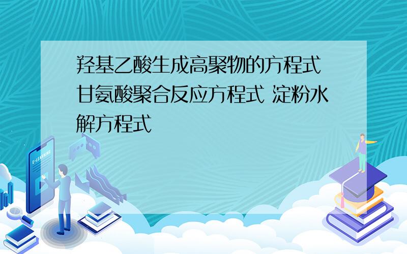 羟基乙酸生成高聚物的方程式 甘氨酸聚合反应方程式 淀粉水解方程式