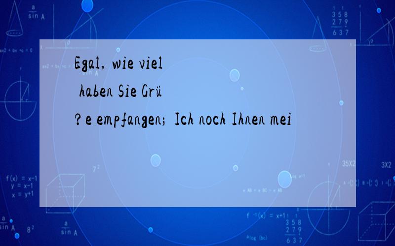 Egal, wie viel haben Sie Grü?e empfangen; Ich noch Ihnen mei