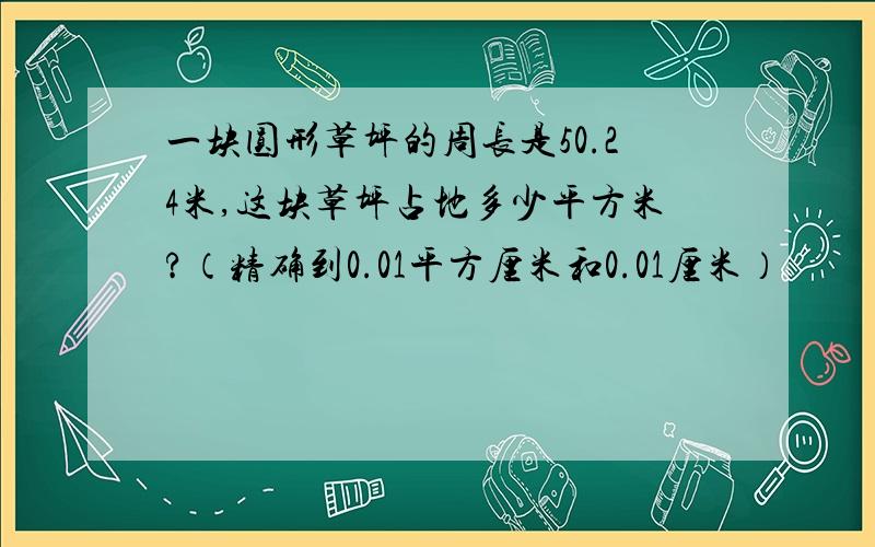 一块圆形草坪的周长是50.24米,这块草坪占地多少平方米?（精确到0.01平方厘米和0.01厘米）