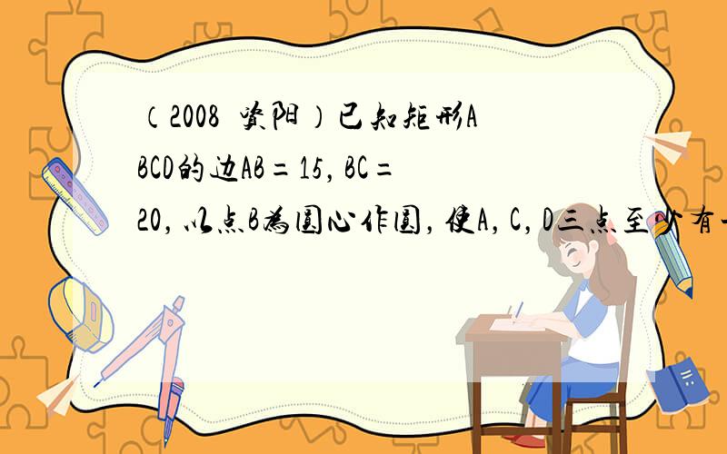 （2008•资阳）已知矩形ABCD的边AB=15，BC=20，以点B为圆心作圆，使A，C，D三点至少有一点在⊙B内，且至