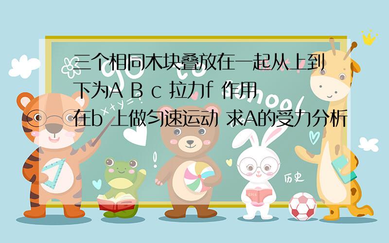 三个相同木块叠放在一起从上到下为A B c 拉力f 作用在b 上做匀速运动 求A的受力分析